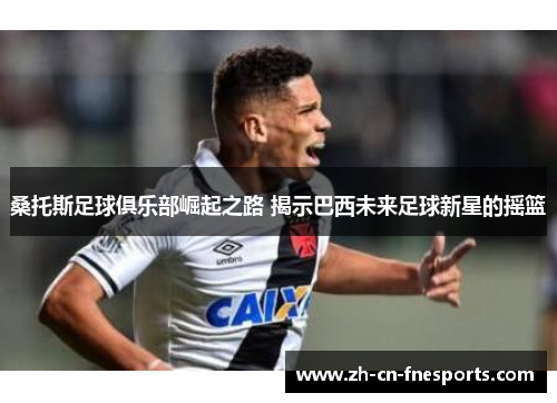 桑托斯足球俱乐部崛起之路 揭示巴西未来足球新星的摇篮 桑托斯足球俱乐部崛起之路 揭示巴西未来足球新星的摇篮