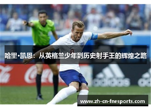 哈里·凯恩:从英格兰少年到历史射手王的辉煌之路 哈里·凯恩:从英格兰少年到历史射手王的辉煌之路