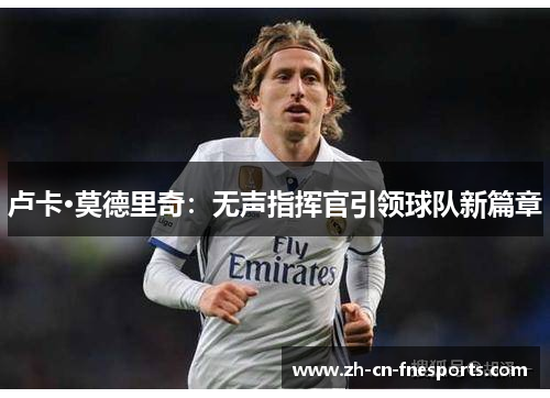 卢卡·莫德里奇:无声指挥官引领球队新篇章 卢卡·莫德里奇:无声指挥官引领球队新篇章