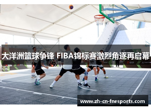 大洋洲篮球争锋 FIBA锦标赛激烈角逐再启幕 大洋洲篮球争锋 FIBA锦标赛激烈角逐再启幕