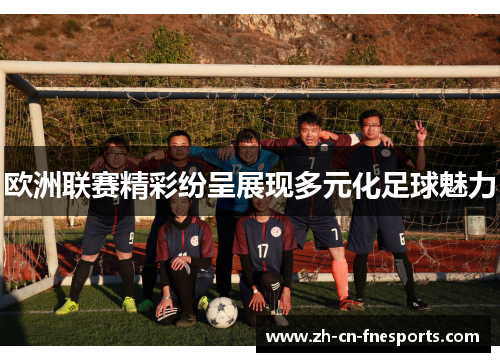 欧洲联赛精彩纷呈展现多元化足球魅力 欧洲联赛精彩纷呈展现多元化足球魅力