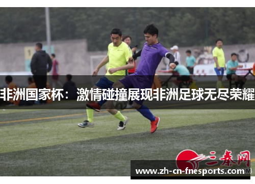 非洲国家杯:激情碰撞展现非洲足球无尽荣耀 非洲国家杯:激情碰撞展现非洲足球无尽荣耀