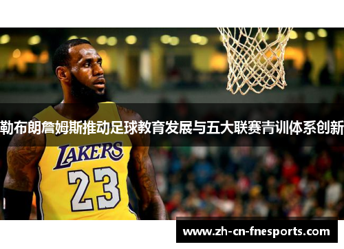 勒布朗詹姆斯推动足球教育发展与五大联赛青训体系创新 勒布朗詹姆斯推动足球教育发展与五大联赛青训体系创新