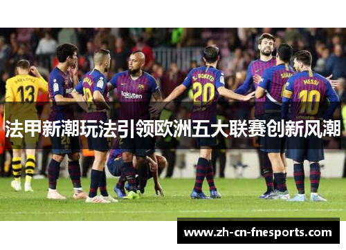 法甲新潮玩法引领欧洲五大联赛创新风潮 法甲新潮玩法引领欧洲五大联赛创新风潮