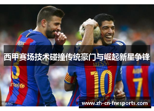 西甲赛场技术碰撞传统豪门与崛起新星争锋 西甲赛场技术碰撞传统豪门与崛起新星争锋
