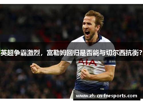 英超争霸激烈,富勒姆回归是否能与切尔西抗衡? 英超争霸激烈,富勒姆回归是否能与切尔西抗衡?