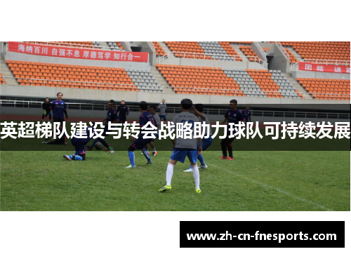 英超梯队建设与转会战略助力球队可持续发展 英超梯队建设与转会战略助力球队可持续发展