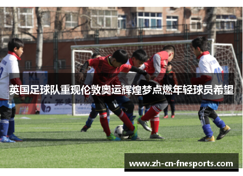 英国足球队重现伦敦奥运辉煌梦点燃年轻球员希望